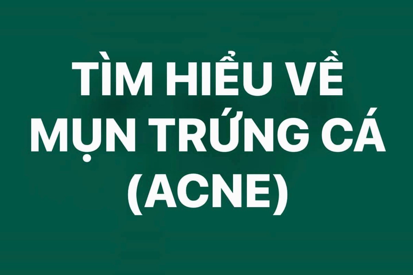 MỤN TRỨNG CÁ,
HIỂU BIẾT - DỰ PHÒNG - ĐIỀU TRỊ HIỆU QUẢ